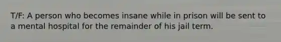 T/F: A person who becomes insane while in prison will be sent to a mental hospital for the remainder of his jail term.