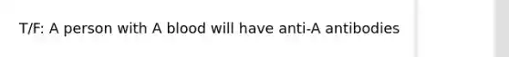 T/F: A person with A blood will have anti-A antibodies