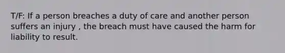 T/F: If a person breaches a duty of care and another person suffers an injury , the breach must have caused the harm for liability to result.