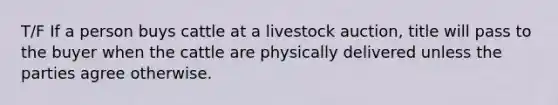 T/F If a person buys cattle at a livestock auction, title will pass to the buyer when the cattle are physically delivered unless the parties agree otherwise.