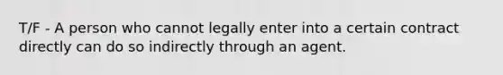 T/F - A person who cannot legally enter into a certain contract directly can do so indirectly through an agent.