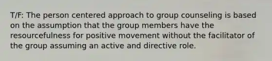 T/F: The person centered approach to group counseling is based on the assumption that the group members have the resourcefulness for positive movement without the facilitator of the group assuming an active and directive role.