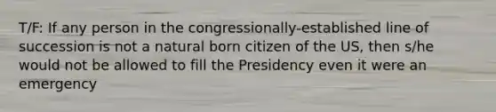 T/F: If any person in the congressionally-established line of succession is not a natural born citizen of the US, then s/he would not be allowed to fill the Presidency even it were an emergency