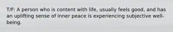 T/F: A person who is content with life, usually feels good, and has an uplifting sense of inner peace is experiencing subjective well-being.