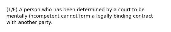 (T/F) A person who has been determined by a court to be mentally incompetent cannot form a legally binding contract with another party.