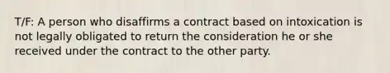 T/F: A person who disaffirms a contract based on intoxication is not legally obligated to return the consideration he or she received under the contract to the other party.