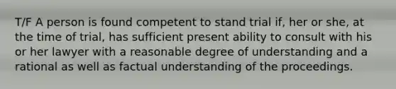 T/F A person is found competent to stand trial if, her or she, at the time of trial, has sufficient present ability to consult with his or her lawyer with a reasonable degree of understanding and a rational as well as factual understanding of the proceedings.