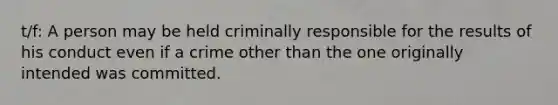 t/f: A person may be held criminally responsible for the results of his conduct even if a crime other than the one originally intended was committed.