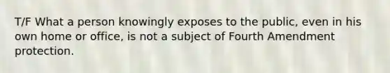 T/F What a person knowingly exposes to the public, even in his own home or office, is not a subject of Fourth Amendment protection.