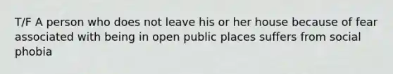 T/F A person who does not leave his or her house because of fear associated with being in open public places suffers from social phobia