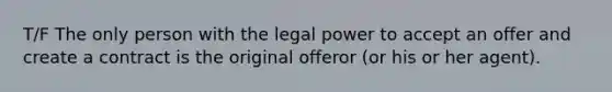 T/F The only person with the legal power to accept an offer and create a contract is the original offeror (or his or her agent).