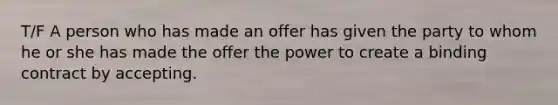 T/F A person who has made an offer has given the party to whom he or she has made the offer the power to create a binding contract by accepting.