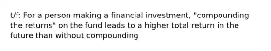 t/f: For a person making a financial investment, "compounding the returns" on the fund leads to a higher total return in the future than without compounding