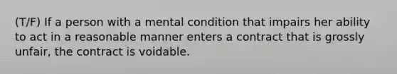 (T/F) If a person with a mental condition that impairs her ability to act in a reasonable manner enters a contract that is grossly unfair, the contract is voidable.