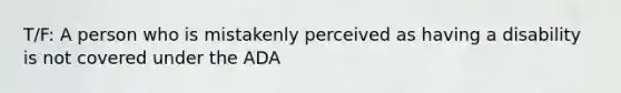 T/F: A person who is mistakenly perceived as having a disability is not covered under the ADA