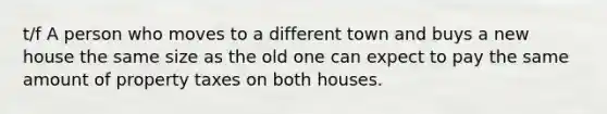 t/f A person who moves to a different town and buys a new house the same size as the old one can expect to pay the same amount of property taxes on both houses.