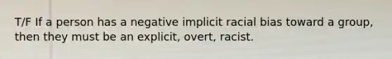 T/F If a person has a negative implicit racial bias toward a group, then they must be an explicit, overt, racist.