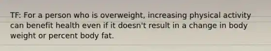 TF: For a person who is overweight, increasing physical activity can benefit health even if it doesn't result in a change in body weight or percent body fat.