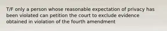 T/F only a person whose reasonable expectation of privacy has been violated can petition the court to exclude evidence obtained in violation of the fourth amendment