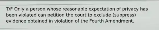 T/F Only a person whose reasonable expectation of privacy has been violated can petition the court to exclude (suppress) evidence obtained in violation of the Fourth Amendment.