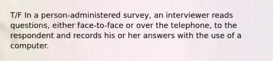 T/F In a person-administered survey, an interviewer reads questions, either face-to-face or over the telephone, to the respondent and records his or her answers with the use of a computer.