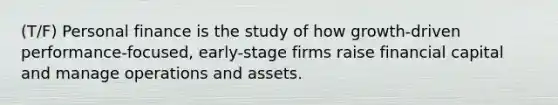 (T/F) Personal finance is the study of how growth-driven performance-focused, early-stage firms raise financial capital and manage operations and assets.