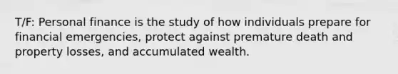 T/F: Personal finance is the study of how individuals prepare for financial emergencies, protect against premature death and property losses, and accumulated wealth.