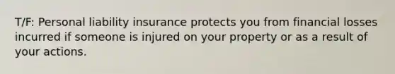 T/F: Personal liability insurance protects you from financial losses incurred if someone is injured on your property or as a result of your actions.