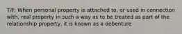 T/F: When personal property is attached to, or used in connection with, real property in such a way as to be treated as part of the relationship property, it is known as a debenture