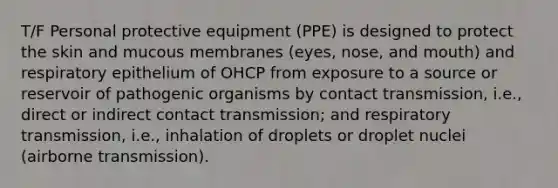 T/F Personal protective equipment (PPE) is designed to protect the skin and mucous membranes (eyes, nose, and mouth) and respiratory epithelium of OHCP from exposure to a source or reservoir of pathogenic organisms by contact transmission, i.e., direct or indirect contact transmission; and respiratory transmission, i.e., inhalation of droplets or droplet nuclei (airborne transmission).