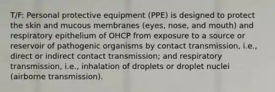 T/F: Personal protective equipment (PPE) is designed to protect the skin and mucous membranes (eyes, nose, and mouth) and respiratory epithelium of OHCP from exposure to a source or reservoir of pathogenic organisms by contact transmission, i.e., direct or indirect contact transmission; and respiratory transmission, i.e., inhalation of droplets or droplet nuclei (airborne transmission).