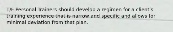 T/F Personal Trainers should develop a regimen for a client's training experience that is narrow and specific and allows for minimal deviation from that plan.