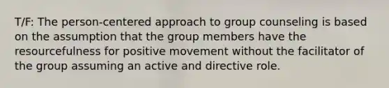 T/F: The person-centered approach to group counseling is based on the assumption that the group members have the resourcefulness for positive movement without the facilitator of the group assuming an active and directive role.