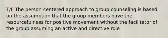 T/F The person-centered approach to group counseling is based on the assumption that the group members have the resourcefulness for positive movement without the facilitator of the group assuming an active and directive role