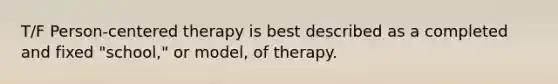 T/F Person-centered therapy is best described as a completed and fixed "school," or model, of therapy.