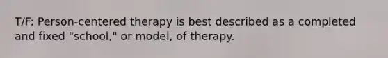 T/F: Person-centered therapy is best described as a completed and fixed "school," or model, of therapy.