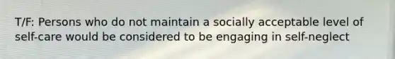 T/F: Persons who do not maintain a socially acceptable level of self-care would be considered to be engaging in self-neglect