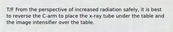 T/F From the perspective of increased radiation safely, it is best to reverse the C-arm to place the x-ray tube under the table and the image intensifier over the table.