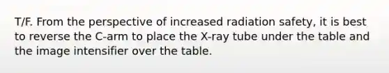 T/F. From the perspective of increased radiation safety, it is best to reverse the C-arm to place the X-ray tube under the table and the image intensifier over the table.