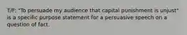 T/F: "To persuade my audience that capital punishment is unjust" is a specific purpose statement for a persuasive speech on a question of fact.