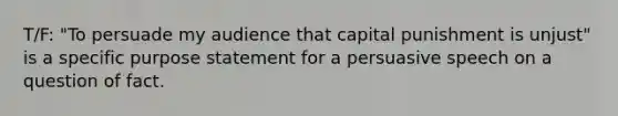 T/F: "To persuade my audience that capital punishment is unjust" is a specific purpose statement for a persuasive speech on a question of fact.