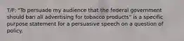 T/F: "To persuade my audience that the federal government should ban all advertising for tobacco products" is a specific purpose statement for a persuasive speech on a question of policy.