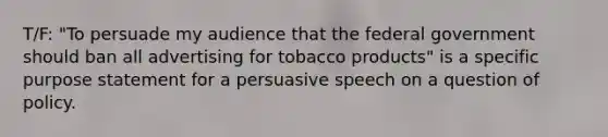 T/F: "To persuade my audience that the federal government should ban all advertising for tobacco products" is a specific purpose statement for a persuasive speech on a question of policy.