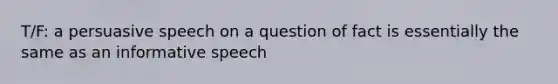 T/F: a persuasive speech on a question of fact is essentially the same as an informative speech