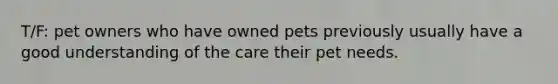 T/F: pet owners who have owned pets previously usually have a good understanding of the care their pet needs.