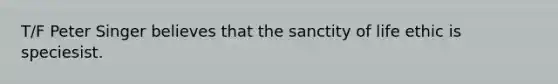 T/F Peter Singer believes that the sanctity of life ethic is speciesist.