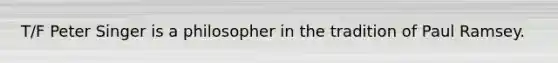 T/F Peter Singer is a philosopher in the tradition of Paul Ramsey.