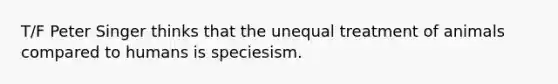 T/F Peter Singer thinks that the unequal treatment of animals compared to humans is speciesism.