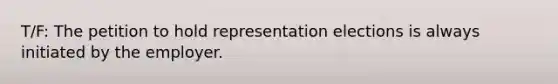 T/F: The petition to hold representation elections is always initiated by the employer.