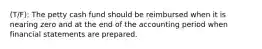 (T/F): The petty cash fund should be reimbursed when it is nearing zero and at the end of the accounting period when financial statements are prepared.